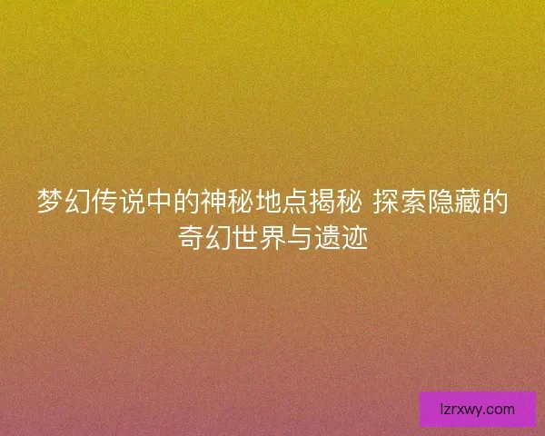 梦幻传说中的神秘地点揭秘 探索隐藏的奇幻世界与遗迹