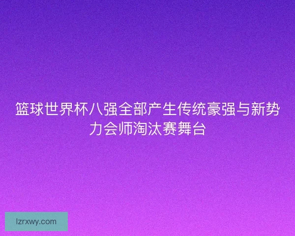 篮球世界杯八强全部产生传统豪强与新势力会师淘汰赛舞台