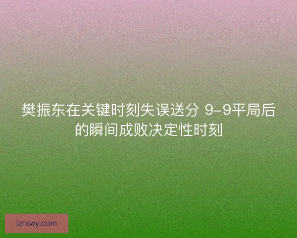 樊振东在关键时刻失误送分 9-9平局后的瞬间成败决定性时刻