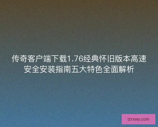 传奇客户端下载1.76经典怀旧版本高速安全安装指南五大特色全面解析