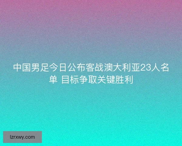 中国男足今日公布客战澳大利亚23人名单 目标争取关键胜利