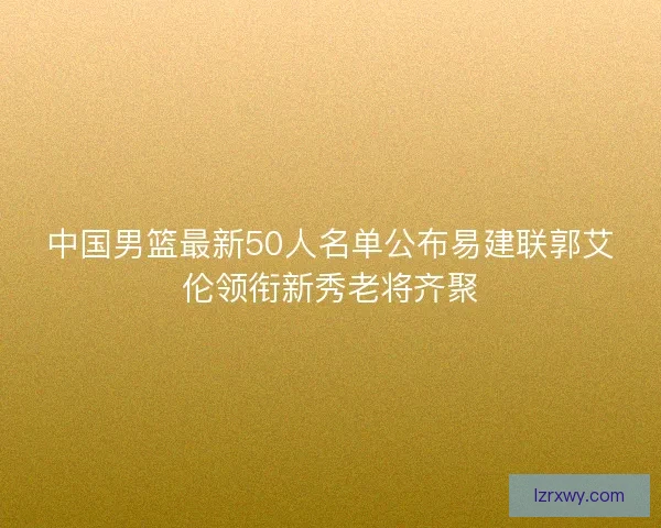 中国男篮最新50人名单公布易建联郭艾伦领衔新秀老将齐聚