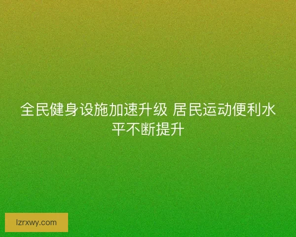 全民健身设施加速升级 居民运动便利水平不断提升