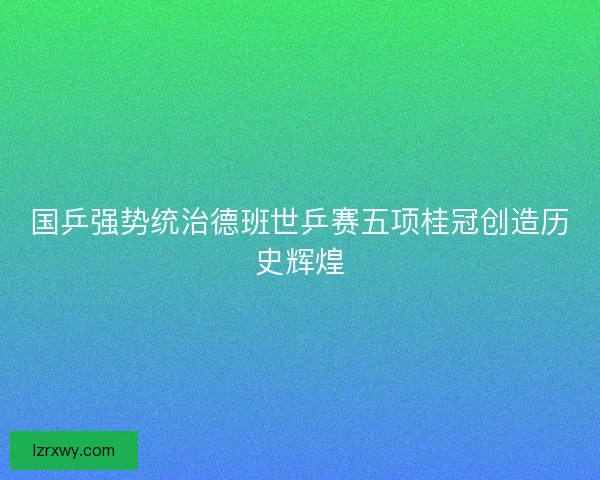 国乒强势统治德班世乒赛五项桂冠创造历史辉煌