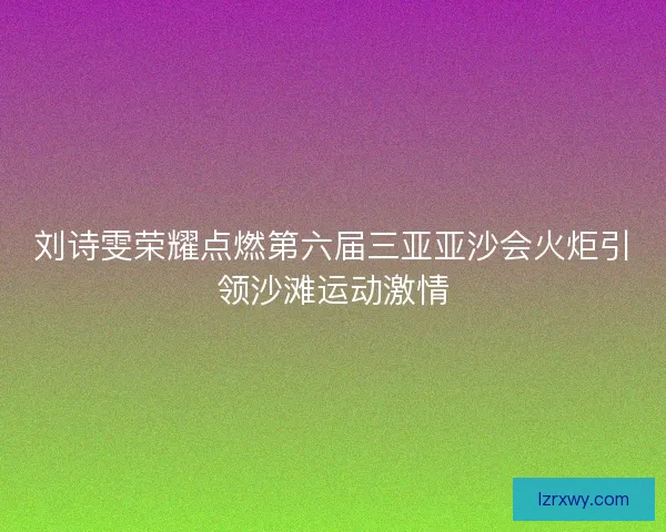 刘诗雯荣耀点燃第六届三亚亚沙会火炬引领沙滩运动激情